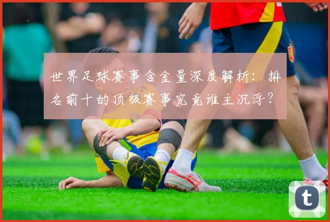 世界足球赛事含金量深度解析:排名前十的顶级赛事究竟谁主沉浮?