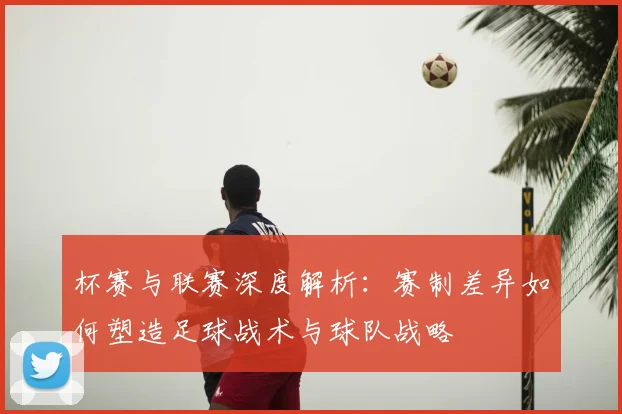 杯赛与联赛深度解析:赛制差异如何塑造足球战术与球队战略